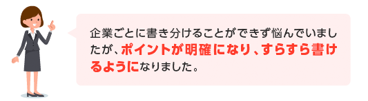 企業ごとに書き分けることができず悩んでいましたが、ポイントが明確になり、すらすら書けるようになりました。