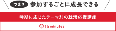 【参加するごとに成長できる】時期に応じたテーマ別の就活応援講座(15minutes)