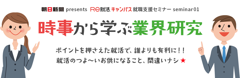 朝日新聞presents あさがくナビ就職支援セミナー seminar01　時事から学ぶ業界研究 ポイントを押さえた就活で、誰よりも有利に！！就活のつよ～いお供になること、間違いナシ