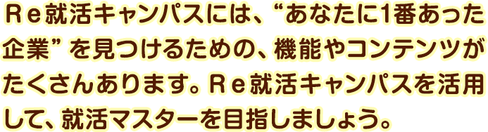 Ｒｅ就活キャンパスには、“あなたに1番あった企業”を見つけるための、機能やコンテンツがたくさんあります。Ｒｅ就活キャンパスを活用して、就活マスターを目指しましょう。