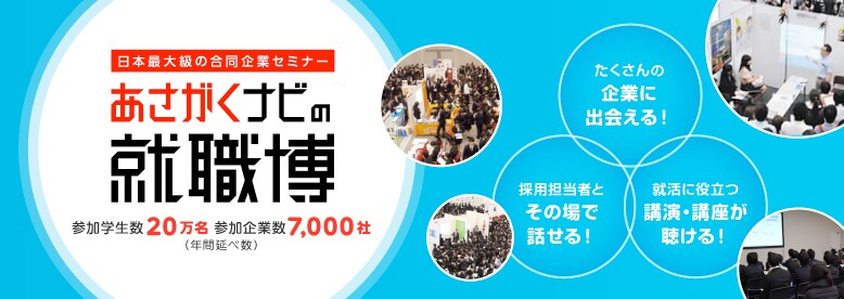 「朝日新聞」と「学情」が就活成功に導くあさがくナビの日本最大級の合同企業セミナー就職博（参加学生数20万名／参加企業数7,000社）〈年間延べ数〉たくさんの企業に出会える！採用担当者とその場で話せる！就活に役立つ講演・講座が聴ける！