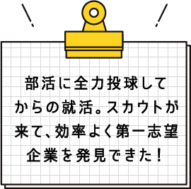 部活に全力投球してからの就活。スカウトが来て、効率よく第一志望企業を発見できた！